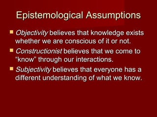 Epistemological AssumptionsEpistemological Assumptions
 ObjectivityObjectivity believes that knowledge existsbelieves that knowledge exists
whether we are conscious of it or not.whether we are conscious of it or not.
 ConstructionistConstructionist believes that we come tobelieves that we come to
“know” through our interactions.“know” through our interactions.
 SubjectivitySubjectivity believes that everyone has abelieves that everyone has a
different understanding of what we know.different understanding of what we know.
 