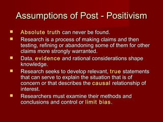 Assumptions of Post - PositivismAssumptions of Post - Positivism
 Absolute truthAbsolute truth can never be found.can never be found.
 Research is a process of making claims and thenResearch is a process of making claims and then
testing, refining or abandoning some of them for othertesting, refining or abandoning some of them for other
claims more strongly warranted.claims more strongly warranted.
 Data,Data, evidenceevidence and rational considerations shapeand rational considerations shape
knowledge.knowledge.
 Research seeks to develop relevant,Research seeks to develop relevant, truetrue statementsstatements
that can serve to explain the situation that is ofthat can serve to explain the situation that is of
concern or that describes theconcern or that describes the causalcausal relationship ofrelationship of
interest.interest.
 Researchers must examine their methods andResearchers must examine their methods and
conclusions and control orconclusions and control or limit biaslimit bias..
 