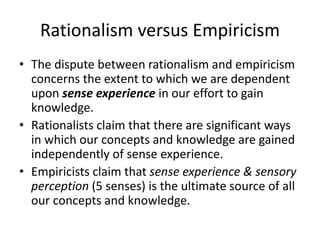 Rationalism versus Empiricism
• The dispute between rationalism and empiricism
concerns the extent to which we are dependent
upon sense experience in our effort to gain
knowledge.
• Rationalists claim that there are significant ways
in which our concepts and knowledge are gained
independently of sense experience.
• Empiricists claim that sense experience & sensory
perception (5 senses) is the ultimate source of all
our concepts and knowledge.
 