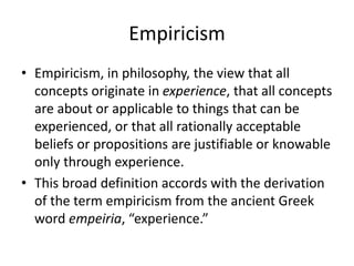 Empiricism
• Empiricism, in philosophy, the view that all
concepts originate in experience, that all concepts
are about or applicable to things that can be
experienced, or that all rationally acceptable
beliefs or propositions are justifiable or knowable
only through experience.
• This broad definition accords with the derivation
of the term empiricism from the ancient Greek
word empeiria, “experience.”
 