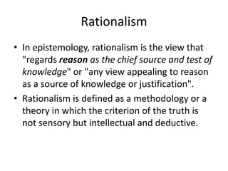 Rationalism
• In epistemology, rationalism is the view that
"regards reason as the chief source and test of
knowledge" or "any view appealing to reason
as a source of knowledge or justification".
• Rationalism is defined as a methodology or a
theory in which the criterion of the truth is
not sensory but intellectual and deductive.
 