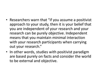 • Researchers warn that “if you assume a positivist
approach to your study, then it is your belief that
you are independent of your research and your
research can be purely objective. Independent
means that you maintain minimal interaction
with your research participants when carrying
out your research.”
• In other words, studies with positivist paradigm
are based purely on facts and consider the world
to be external and objective.
 