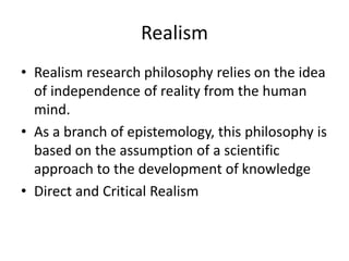 Realism
• Realism research philosophy relies on the idea
of independence of reality from the human
mind.
• As a branch of epistemology, this philosophy is
based on the assumption of a scientific
approach to the development of knowledge
• Direct and Critical Realism
 