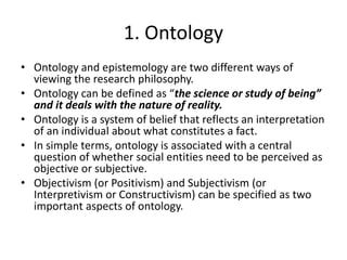 1. Ontology
• Ontology and epistemology are two different ways of
viewing the research philosophy.
• Ontology can be defined as “the science or study of being”
and it deals with the nature of reality.
• Ontology is a system of belief that reflects an interpretation
of an individual about what constitutes a fact.
• In simple terms, ontology is associated with a central
question of whether social entities need to be perceived as
objective or subjective.
• Objectivism (or Positivism) and Subjectivism (or
Interpretivism or Constructivism) can be specified as two
important aspects of ontology.
 