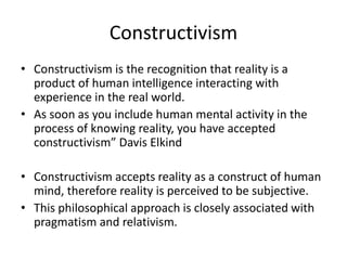 Constructivism
• Constructivism is the recognition that reality is a
product of human intelligence interacting with
experience in the real world.
• As soon as you include human mental activity in the
process of knowing reality, you have accepted
constructivism” Davis Elkind
• Constructivism accepts reality as a construct of human
mind, therefore reality is perceived to be subjective.
• This philosophical approach is closely associated with
pragmatism and relativism.
 