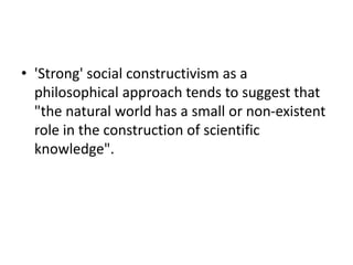 • 'Strong' social constructivism as a
philosophical approach tends to suggest that
"the natural world has a small or non-existent
role in the construction of scientific
knowledge".
 