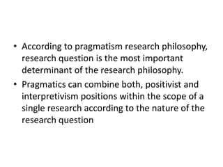 • According to pragmatism research philosophy,
research question is the most important
determinant of the research philosophy.
• Pragmatics can combine both, positivist and
interpretivism positions within the scope of a
single research according to the nature of the
research question
 