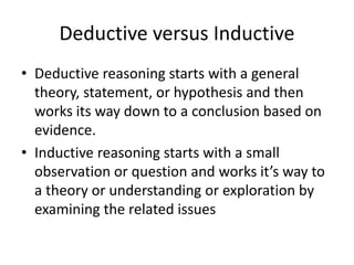Deductive versus Inductive
• Deductive reasoning starts with a general
theory, statement, or hypothesis and then
works its way down to a conclusion based on
evidence.
• Inductive reasoning starts with a small
observation or question and works it’s way to
a theory or understanding or exploration by
examining the related issues
 