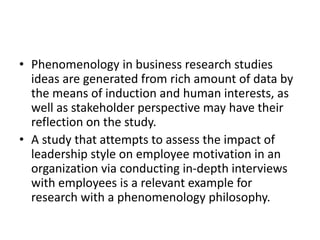 • Phenomenology in business research studies
ideas are generated from rich amount of data by
the means of induction and human interests, as
well as stakeholder perspective may have their
reflection on the study.
• A study that attempts to assess the impact of
leadership style on employee motivation in an
organization via conducting in-depth interviews
with employees is a relevant example for
research with a phenomenology philosophy.
 
