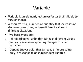 Variable
• Variable is an element, feature or factor that is liable to
vary or change
• A characteristic, number, or quantity that increases or
decreases over time, or take different values in
different situations
• Two basic types are:
1. Independent variable: that can take different values
and can cause corresponding changes in other
variables
2. Dependent variable: that can take different values
only in response to an independent variable
 