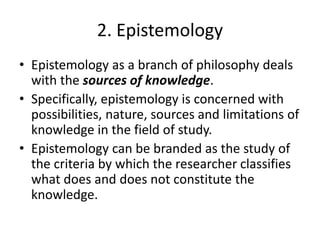 2. Epistemology
• Epistemology as a branch of philosophy deals
with the sources of knowledge.
• Specifically, epistemology is concerned with
possibilities, nature, sources and limitations of
knowledge in the field of study.
• Epistemology can be branded as the study of
the criteria by which the researcher classifies
what does and does not constitute the
knowledge.
 