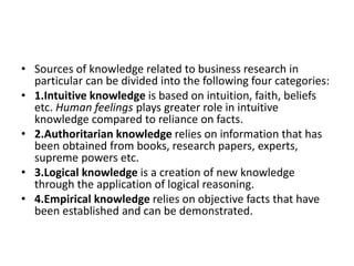 • Sources of knowledge related to business research in
particular can be divided into the following four categories:
• 1.Intuitive knowledge is based on intuition, faith, beliefs
etc. Human feelings plays greater role in intuitive
knowledge compared to reliance on facts.
• 2.Authoritarian knowledge relies on information that has
been obtained from books, research papers, experts,
supreme powers etc.
• 3.Logical knowledge is a creation of new knowledge
through the application of logical reasoning.
• 4.Empirical knowledge relies on objective facts that have
been established and can be demonstrated.
 