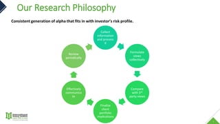 1
Our Research Philosophy
Consistent generation of alpha that fits in with investor’s risk profile.
Collect
information
and process
it
Formulate
views
collectively
Compare
with 3rd
party views
Finalize
client
portfolio
implications
Effectively
communica
te
Review
periodically
 