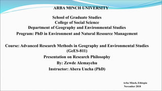 ARBA MINCH UNIVERSITY
School of Graduate Studies
College of Social Science
Department of Geography and Environmental Studies
Program: PhD in Environment and Natural Resource Management
Course: Advanced Research Methods in Geography and Environmental Studies
(GeES-811)
Presentation on Research Philosophy
By: Zewde Alemayehu
Instructor: Abera Uncha (PhD)
Arba Minch, Ethiopia
November 2018
 