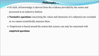 Philosophy…
 As such, all knowledge is derived from the evidence provided by the senses and
processed in an inductive fas...