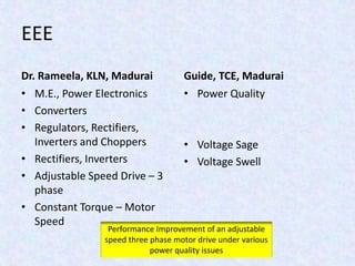 EEE
Dr. Rameela, KLN, Madurai
• M.E., Power Electronics
• Converters
• Regulators, Rectifiers,
Inverters and Choppers
• Rectifiers, Inverters
• Adjustable Speed Drive – 3
phase
• Constant Torque – Motor
Speed
Guide, TCE, Madurai
• Power Quality
• Voltage Sage
• Voltage Swell
Performance Improvement of an adjustable
speed three phase motor drive under various
power quality issues
 
