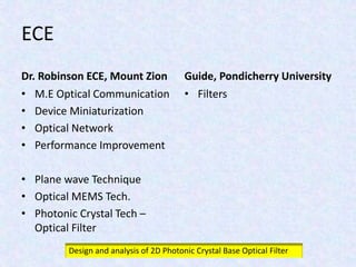 ECE
Dr. Robinson ECE, Mount Zion
• M.E Optical Communication
• Device Miniaturization
• Optical Network
• Performance Improvement
• Plane wave Technique
• Optical MEMS Tech.
• Photonic Crystal Tech –
Optical Filter
Guide, Pondicherry University
• Filters
Design and analysis of 2D Photonic Crystal Base Optical Filter
 