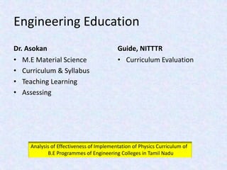Engineering Education
Dr. Asokan
• M.E Material Science
• Curriculum & Syllabus
• Teaching Learning
• Assessing
Guide, NITTTR
• Curriculum Evaluation
Analysis of Effectiveness of Implementation of Physics Curriculum of
B.E Programmes of Engineering Colleges in Tamil Nadu
 