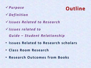 OutlinePurpose
Definition
Issues Related to Research
Issues related to
Guide – Student Relationship
• Issues Related to Research scholars
• Class Room Research
• Research Outcomes from Books
 