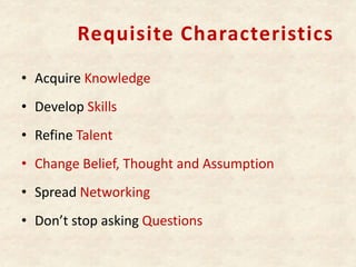 Requisite Characteristics
• Acquire Knowledge
• Develop Skills
• Refine Talent
• Change Belief, Thought and Assumption
• Spread Networking
• Don’t stop asking Questions
 