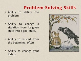 Problem Solving Skills
• Ability to define the
problem
• Ability to change a
situation from its given
state into a goal state.
• Ability to re-start from
the beginning, often
• Ability to change your
habits
 