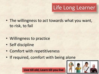 Life Long Learner
• The willingness to act towards what you want,
to risk, to fail
• Willingness to practice
• Self discipline
• Comfort with repetitiveness
• If required, comfort with being alone
Live till old, Learn till you live
 