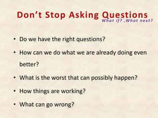Don’t Stop Asking Questions
• Do we have the right questions?
• How can we do what we are already doing even
better?
• What is the worst that can possibly happen?
• How things are working?
• What can go wrong?
What if? ,What nex t?
 