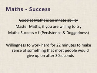 Maths - Success
Good at Maths is an innate ability
Master Maths, if you are willing to try
Maths-Success = f (Persistence & Doggedness)
Willingness to work hard for 22 minutes to make
sense of something that most people would
give up on after 30seconds
 