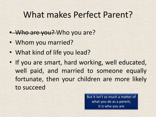What makes Perfect Parent?
• Who are you? Who you are?
• Whom you married?
• What kind of life you lead?
• If you are smart, hard working, well educated,
well paid, and married to someone equally
fortunate, then your children are more likely
to succeed
But it isn’t so much a matter of
what you do as a parent;
it is who you are
 