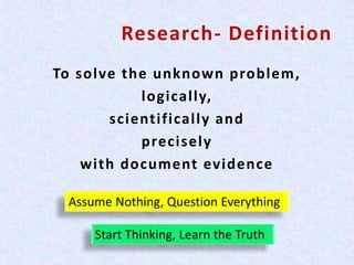 Research- Definition
To solve the unknown problem,
logically,
scientifically and
precisely
with document evidence
Assume Nothing, Question Everything
Start Thinking, Learn the Truth
 