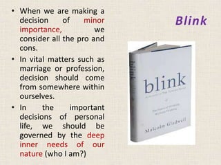 Blink
• When we are making a
decision of minor
importance, we
consider all the pro and
cons.
• In vital matters such as
marriage or profession,
decision should come
from somewhere within
ourselves.
• In the important
decisions of personal
life, we should be
governed by the deep
inner needs of our
nature (who I am?)
 