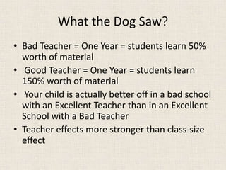 What the Dog Saw?
• Bad Teacher = One Year = students learn 50%
worth of material
• Good Teacher = One Year = students learn
150% worth of material
• Your child is actually better off in a bad school
with an Excellent Teacher than in an Excellent
School with a Bad Teacher
• Teacher effects more stronger than class-size
effect
 