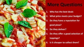 More Questions
1. Who has the best deals
2. What price meets your budget?
3. Do they have a reputation for
good pizza?
4. Do they deliver?
5. Do they offer a good selection of
toppings?
6. Is it cheaper to collect them?
 