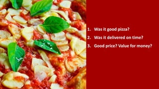 1. Was it good pizza?
2. Was it delivered on time?
3. Good price? Value for money?
 