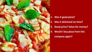 1. Was it good pizza?
2. Was it delivered on time?
3. Good price? Value for money?
4. Would I buy pizza from this
company again?
 