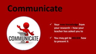 Communicate
 Your new knowledge from
your research – how your
teacher has asked you to
 You may get to DECIDE how
to present it
 