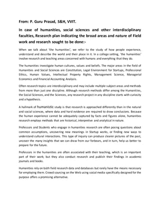 From: P. Guru Prasad, S&H, VVIT.
In case of humanities, social sciences and other interdisciplinary
faculties, Research plan indicating the broad areas and nature of Field
work and research sought to be done:-
When we talk about ‘the humanities’, we refer to the study of how people experience,
understand and describe the world and their place in it. In a college setting, ‘the humanities’
involve research and teaching areas concerned with humans and everything that they do.
The humanities investigate human cultures, values and beliefs. The major areas in the field of
Humanities and Social Sciences are Constitution, Legal Environment for Startups, Professional
Ethics, Human Values, Intellectual Property Rights, Management Science, Managerial
Economics and Financial Accounting Analysis.
Often research topics are interdisciplinary and may include multiple subject areas and methods
from more than just one discipline. Although research methods differ among the Humanities,
the Social Sciences, and the Sciences, any research project in any discipline starts with curiosity
and a hypothesis.
A hallmark of humanistic study is that research is approached differently than in the natural
and social sciences, where data and hard evidence are required to draw conclusions. Because
the human experience cannot be adequately captured by facts and figures alone, humanities
research employs methods that are historical, interpretive and analytical in nature.
Professors and Students who engage in humanities research are often posing questions about
common assumptions, uncovering new meanings in Startup works, or finding new ways to
understand cultural interactions. This type of inquiry can produce clearer pictures of the past,
uncover the many insights that we can draw from our forbears, and in turn, help us better to
prepare for the future.
Professors in the humanities are often associated with their teaching, which is an important
part of their work; but they also conduct research and publish their findings in academic
journals and books.
Humanities rely on both field research data and databases but rarely have the means necessary
for employing them. Crowd sourcing on the Web using social media specifically designed for the
purpose offers a promising alternative.
 