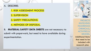 A. DESCRIBE:
1. RISK ASSESSMENT PROCESS
2. SUPERVISION
3. SAFETY PRECAUTIONS
4. METHODS OF DISPOSAL.
B. MATERIAL SAFETY DATA SHEETS are not necessary to
submit with paperwork, but need to have available during
experimentation.
PROJECTS
INVOLVING
HAZARDOUS
CHEMICALS,
ACTIVITIES &
DEVICES:
Additional Items
that need to be
included with
research plan.
 
