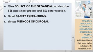 a. Give SOURCE OF THE ORGANISM and describe
BSL assessment process and BSL determination.
b. Detail SAFETY PRECAUTIONS.
c. discuss METHODS OF DISPOSAL. PROJECTS
INVOLVING
POTENTIALLY
HAZARDOUS
BIOLOGICAL
AGENTS
RESEARCH:
Additional Items
that need to be
included with
research plan.
 