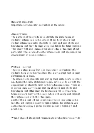 Research plan draft
Importance of Students’ interaction in the school
Area of Focus
The purpose of this study is to identify the importance of
students’ interaction in the school. It has been shown that
student interaction helps students to learn and gain skills and
knowledge that provide them with foundation for later learning.
This study will also increase the knowledge of teachers about
particular types of child teacher interactions that encourage the
development of young students.
Problem –interest
There is a clear prove that it is these daily interactions that
students have with their teachers that play a great part in their
performance in class.
The interactions students gain during their early years in school,
i.e. during the early childhood stages, have a lot to do with the
engagement of students later in their advanced school years as it
is during these early stages that the children gain skills and
knowledge that offer them the foundation for later learning.
Students learn many of the skills when still young and through
their interaction with their teachers.
another thing that led me to have interest on this topic is the
fact that all learning involves participation. for instance you
cannot learn to play a guitar without actually picking it and
practicing.
When I studied about past research about what tutors really do
 