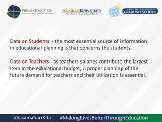 Data on Students - the most essential source of information
in educational planning is that concerns the students.
Data on Teachers - as teachers salaries contribute the largest
item in the educational budget, a proper planning of the
future demand for teachers and their utilization is essential.
 