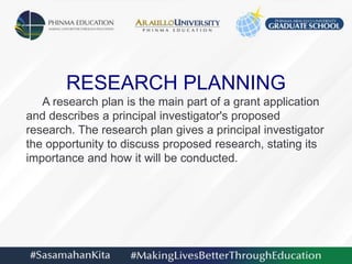 RESEARCH PLANNING
A research plan is the main part of a grant application
and describes a principal investigator's proposed
research. The research plan gives a principal investigator
the opportunity to discuss proposed research, stating its
importance and how it will be conducted.
 