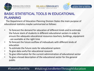 BASIC STATISTICAL TOOLS IN EDUCATIONAL
PLANNING
The Department of Education Planning Division States the main purpose of
educational statistics maybe summarized as follows:
• To forecast the demand for education of different kinds and to estimate
the future stock of students in different educational sectors in order to
ensure the adequate educational resources teachers, buildings, equipment
- are available at the right time
• To forecast the future outflow of indivuduals with different kinds of
education
• To estimate the future costs for educational system
• To give data useful for educational research
• To give information for the current administration of educational sector
• To give a broad description of the educational sector for the general
public.
 