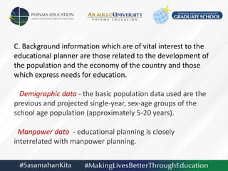 C. Background information which are of vital interest to the
educational planner are those related to the development of
the population and the economy of the country and those
which express needs for education.
Demigraphic data - the basic population data used are the
previous and projected single-year, sex-age groups of the
school age population (approximately 5-20 years).
Manpower data - educational planning is closely
interrelated with manpower planning.
 