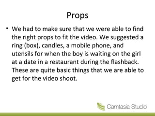 Props
• We had to make sure that we were able to find
  the right props to fit the video. We suggested a
  ring (box), candles, a mobile phone, and
  utensils for when the boy is waiting on the girl
  at a date in a restaurant during the flashback.
  These are quite basic things that we are able to
  get for the video shoot.
 