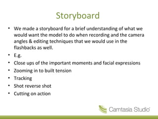 Storyboard
• We made a storyboard for a brief understanding of what we
  would want the model to do when recording and the camera
  angles & editing techniques that we would use in the
  flashbacks as well.
• E.g.
• Close ups of the important moments and facial expressions
• Zooming in to built tension
• Tracking
• Shot reverse shot
• Cutting on action
 