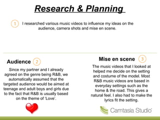Research & Planning
Audience
I researched various music videos to influence my ideas on the
audience, camera shots and mise en scene.
Mise en scene
Since my partner and I already
agreed on the genre being R&B, we
automatically assumed that the
targeted audience would be aimed at
teenage and adult boys and girls due
to the fact that R&B is usually based
on the theme of ‘Love’.
The music videos that I looked at
helped me decide on the setting
and costume of the model. Most
R&B music videos are based in
everyday settings such as the
home & the road. This gives a
natural feel. I also had to make the
lyrics fit the setting.
 