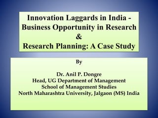 Innovation Laggards in India -
Business Opportunity in Research
&
Research Planning: A Case Study
By
Dr. Anil P. Dongre
Head, UG Department of Management
School of Management Studies
North Maharashtra University, Jalgaon (MS) India
 