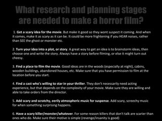 What research and planning stages
  are needed to make a horror film?
 1. Get a scary idea for the movie. But make it good so they wont suspect it coming. And when
it comes, make it as scary as it can be. It could be more frightening if you HEAR noises, rather
than SEE the ghost or monster etc.

2. Turn your idea into a plot, or story. A great way to get an idea is to brainstorm ideas, then
choose one and write the story. Always have a story before filming, or else it might turn out
cheesy.

3. Find a place to film the movie. Good ideas are in the woods (especially at night), cabins,
wooden buildings, abandoned houses, etc. Make sure that you have permission to film at the
location before you start.

4. Find a cast who's willing to star in your thriller. They don't necessarily need acting
experience, but that depends on the complexity of your movie. Make sure they are willing and
able to take orders from the director.

5. Add scary and scratchy, eerily atmospheric music for suspense. Add scary, screechy music
for when something surprising happens.

6. Have a scary killer/monster/whatever. For some reason killers that don't talk are scarier than
ones who do. Make sure their motive is simple (revenge/insanity is good)
 
