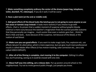 7. Make something completely ordinary the center of the drama (paper bag, telephone,
toilet, doorbell, TV, videotape). If you do it well, it will be scary!

8. Have a plot twist (at the end or middle end).

9. Add good effects (if the blood looks like ketchup you're not going to scare anyone so use
hot sauce or tomato soup instead. It looks more realistic) If you choose to go with
effects...that is. Its proven that a sudden moment of suspense without graphic bloody
violence is more scary because the watcher's imagination finds the scariest possible outcome
that they personally can imagine... much scarier than even a realistic gore fest... think De
Niro's Hide and Seek... Scary because of the suspense, not because of the blood, or the
realism of said blood.

10. Make sure you use good effects. if you want to make magic balls, fire, explosion etc. use
effects lab pro! An alternative, which is more expensive, but can give much more professional
results is called Adobe After Effects (it has motion tracking, color correction etc., see a site
called VIDEO COPILOT).

11. After all of the filming is complete, start moving it to the computer. Editing it is often
fun, but frustrating, seeing as it could be erased with one click.

12. About half way into editing, set a release date. Put up posters around school or the
neighborhood. Try not to invite general public though, just people you know.
 